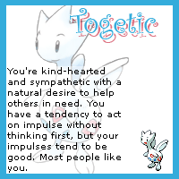Togetic. You are kind hearted and sympathetic with a natural desire to help others in need. You have a tendency to act on impulse without thinking first, but your impulses tend to be good. Most people like you.